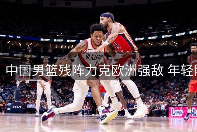 中国男篮残阵力克欧洲强敌 年轻阵容展现惊人潜力