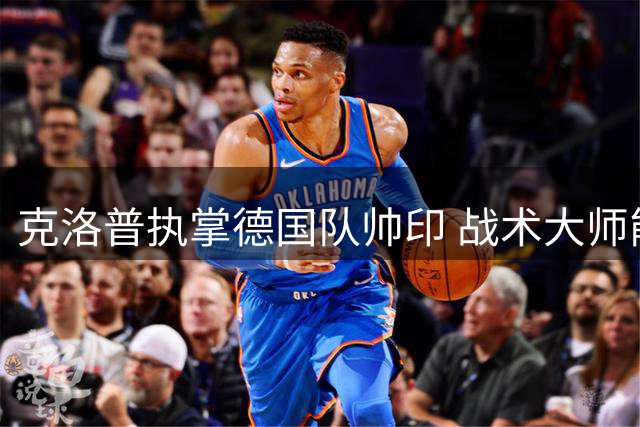 克洛普执掌德国队帅印 战术大师能否重塑日耳曼战车辉煌？