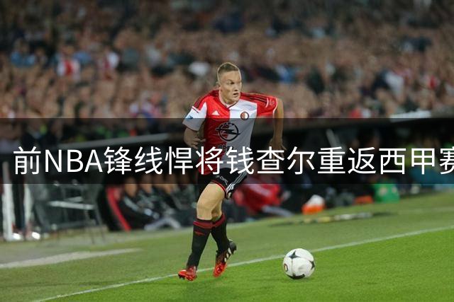前NBA锋线悍将钱查尔重返西甲赛场 膝伤阴影下能否重拾巅峰？
