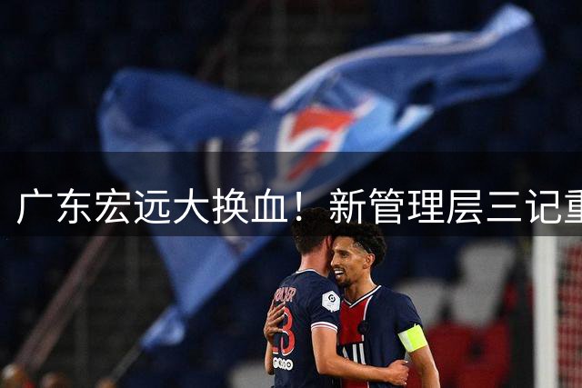 广东宏远大换血！新管理层三记重拳重塑王朝根基