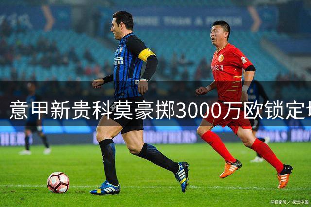 意甲新贵科莫豪掷3000万欧锁定切尔西后防大将 国米退出加速交易进程