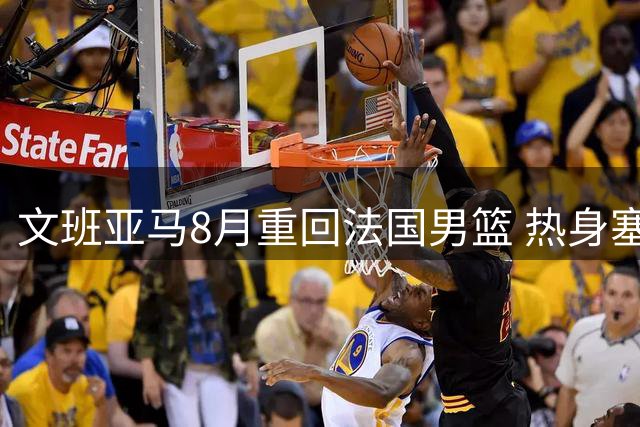 文班亚马8月重回法国男篮 热身塞尔维亚后征战世预赛