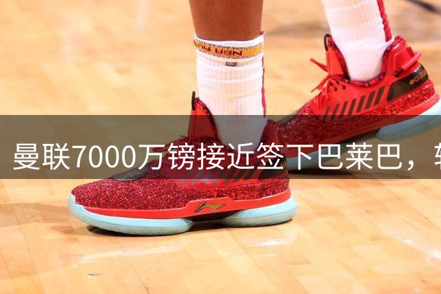 曼联7000万镑接近签下巴莱巴，转会谈判进入关键阶段