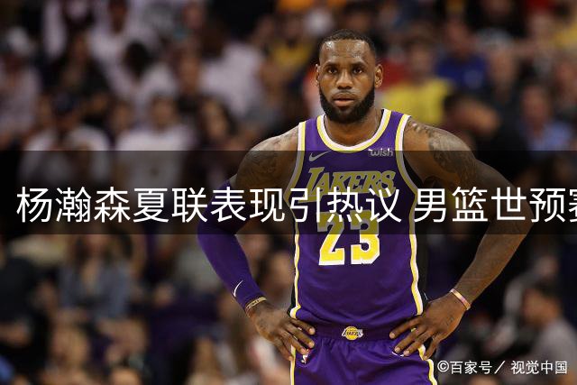 杨瀚森夏联表现引热议 男篮世预赛战术调整成关键