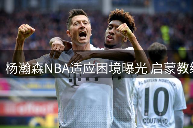 杨瀚森NBA适应困境曝光 启蒙教练一语道破天赋短板