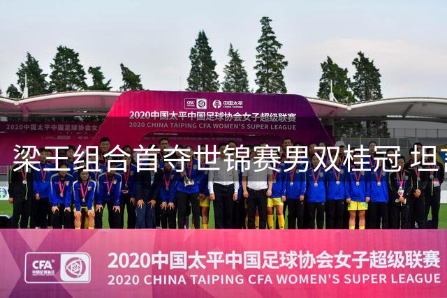梁王组合首夺世锦赛男双桂冠 坦言夺冠意义非凡将备战亚运