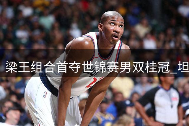 梁王组合首夺世锦赛男双桂冠 坦言夺冠意义非凡将备战亚运
