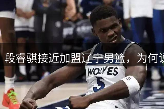 段睿骐接近加盟辽宁男篮，为何说这是一笔利远大于弊的交易？