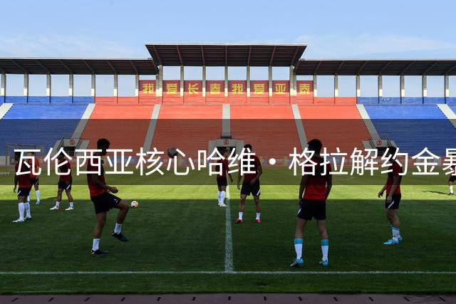 瓦伦西亚核心哈维·格拉解约金暴涨 6000万欧锁未来