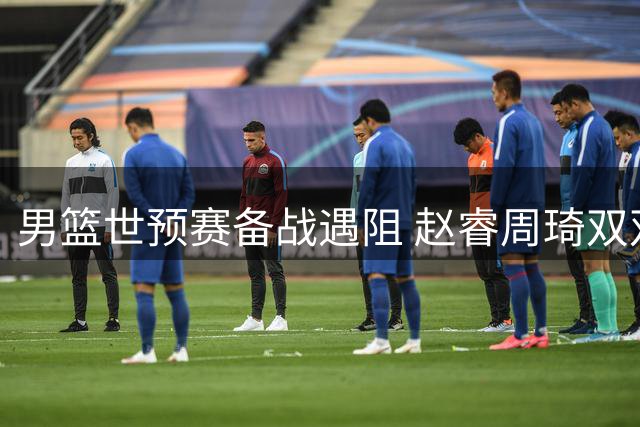 男篮世预赛备战遇阻 赵睿周琦双双缺席引关注