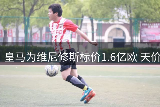 皇马为维尼修斯标价1.6亿欧 天价转会费引热议