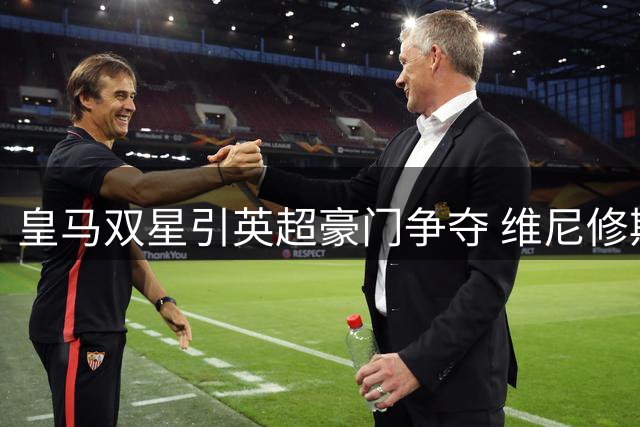 皇马双星引英超豪门争夺 维尼修斯楚阿梅尼或双双离队