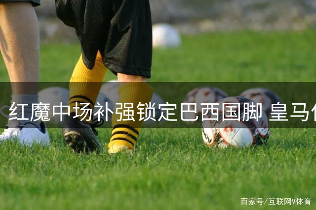 红魔中场补强锁定巴西国脚 皇马亿元目标成次要选择