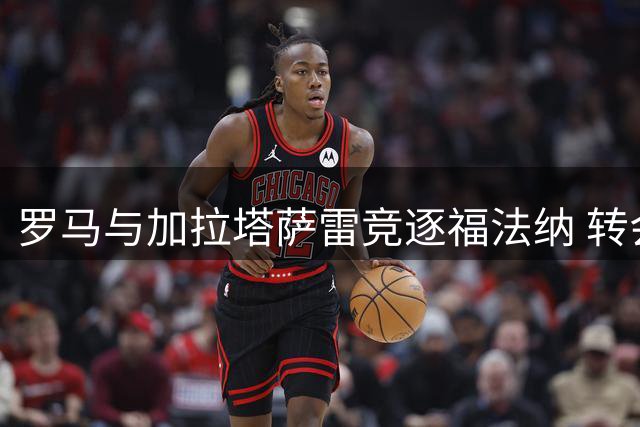 罗马与加拉塔萨雷竞逐福法纳 转会谈判持续进行