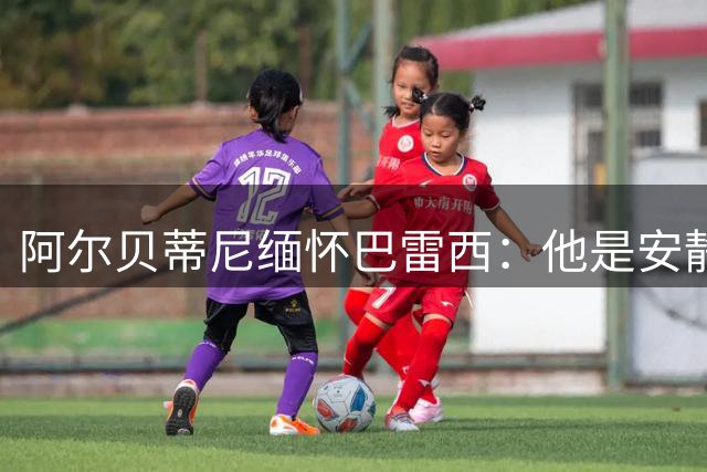 阿尔贝蒂尼缅怀巴雷西：他是安静领袖，最可贵的是他所传递的精神