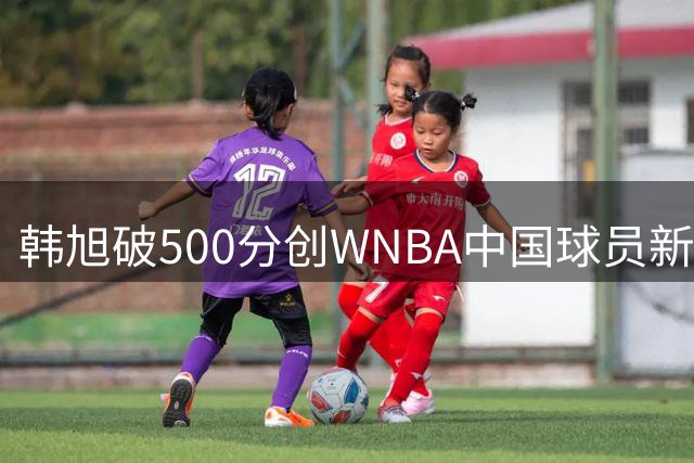 韩旭破500分创WNBA中国球员新纪录 历代巾帼英雄得分大盘点