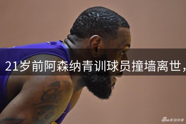 21岁前阿森纳青训球员撞墙离世，英足总新规：砖墙混凝土墙不再允许用于球场