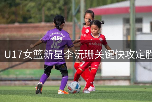 U17女篮新星李沅珊关键快攻定胜局 战术轮换显教练智慧